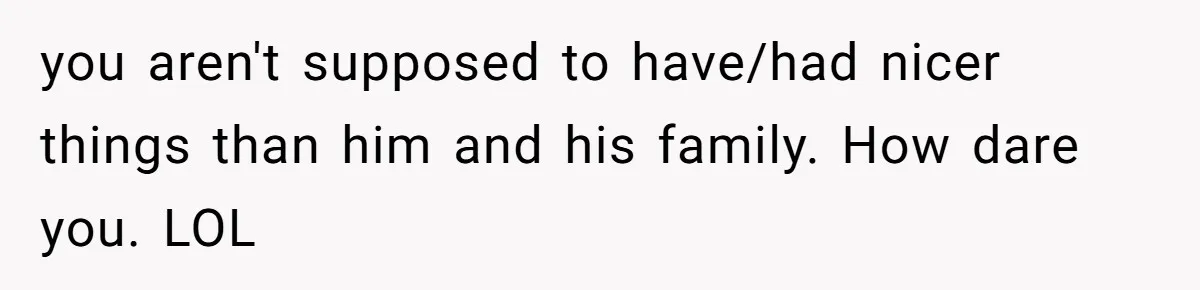 you aren't supposed to have/had nicer things than him and his family. How dare you. LOL