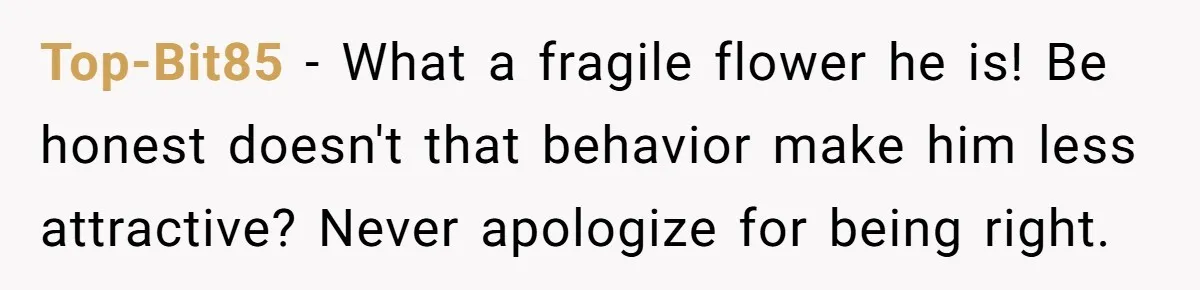 Top-Bit85 − What a fragile flower he is! Be honest doesn't that behavior make him less attractive? Never apologize for being right.
