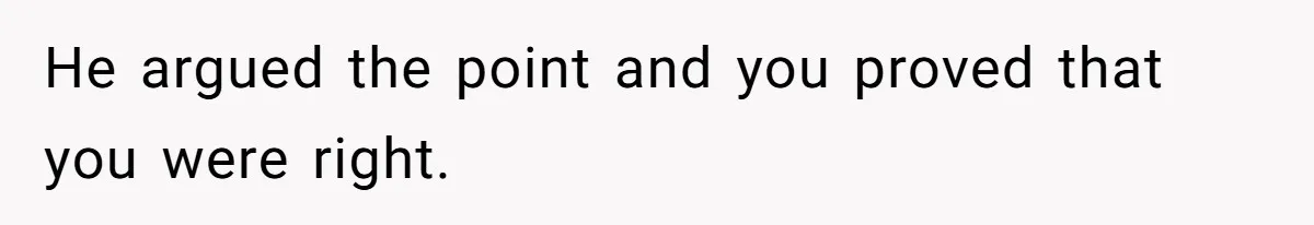 He argued the point and you proved that you were right.