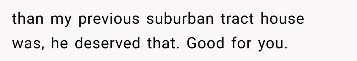 than my previous suburban tract house was, he deserved that. Good for you.