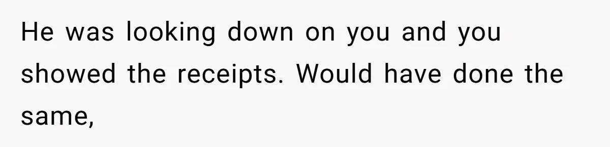 He was looking down on you and you showed the receipts. Would have done the same,