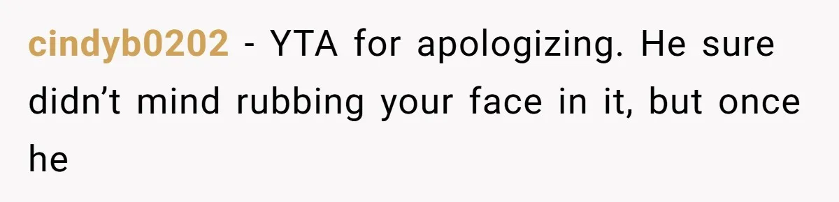 cindyb0202 − YTA for apologizing. He sure didn’t mind rubbing your face in it, but once he
