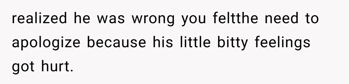 realized he was wrong you feltthe need to apologize because his little bitty feelings got hurt.