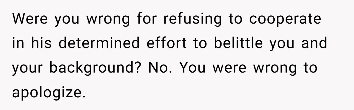 Were you wrong for refusing to cooperate in his determined effort to belittle you and your background? No. You were wrong to apologize.