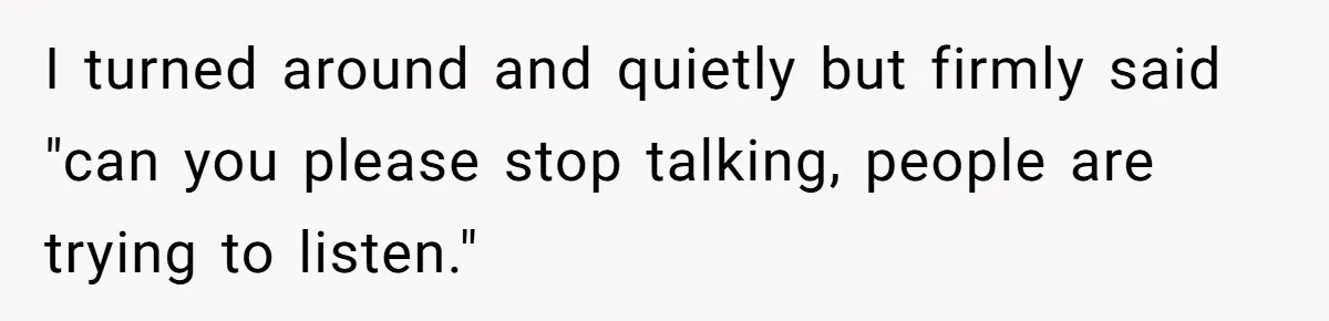 I turned around and quietly but firmly said "can you please stop talking, people are trying to listen."