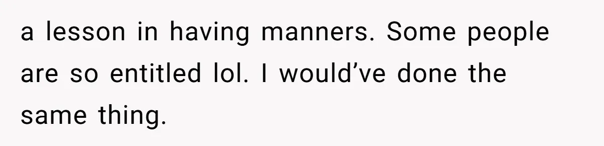 a lesson in having manners. Some people are so entitled lol. I would’ve done the same thing.