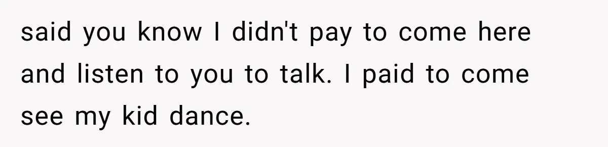 said you know I didn't pay to come here and listen to you to talk. I paid to come see my kid dance.