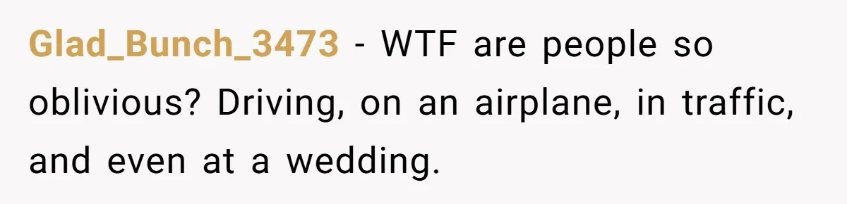 Glad_Bunch_3473 − WTF are people so oblivious? Driving, on an airplane, in traffic, and even at a wedding.