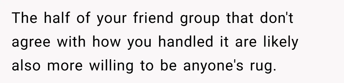 The half of your friend group that don't agree with how you handled it are likely also more willing to be anyone's rug.