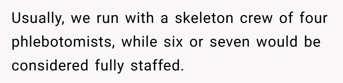 Usually, we run with a skeleton crew of four phlebotomists, while six or seven would be considered fully staffed.