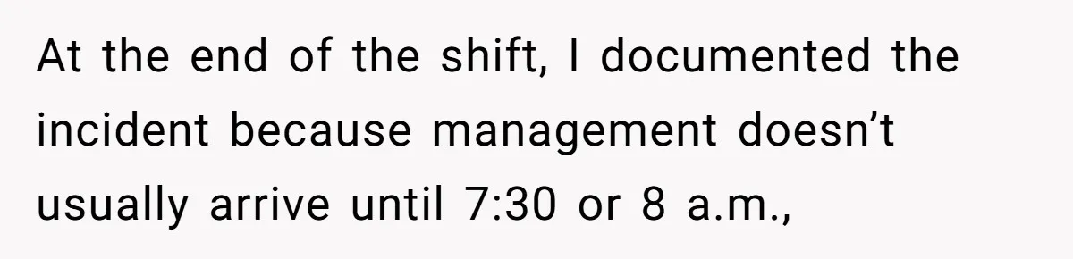 At the end of the shift, I documented the incident because management doesn’t usually arrive until 7:30 or 8 a.m.,