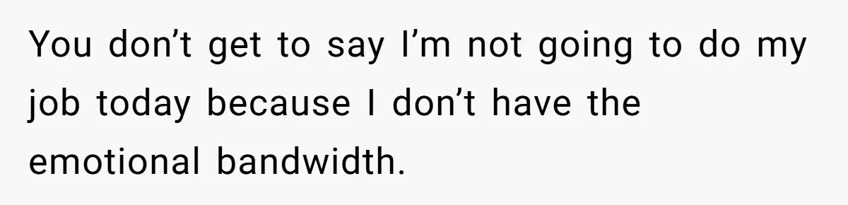 You don’t get to say I’m not going to do my job today because I don’t have the emotional bandwidth.