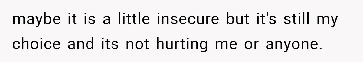 maybe it is a little insecure but it's still my choice and its not hurting me or anyone.