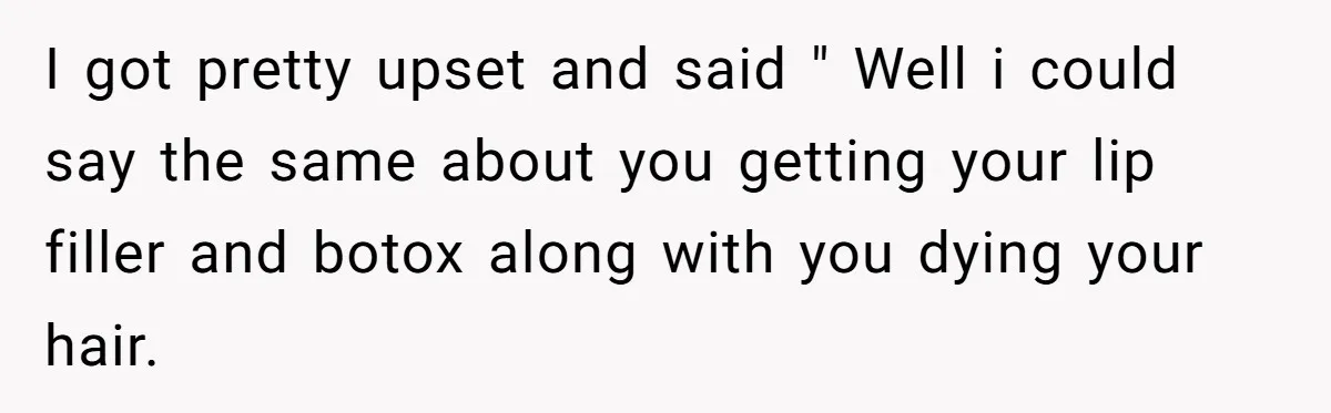 I got pretty upset and said " Well i could say the same about you getting your lip filler and botox along with you dying your hair.
