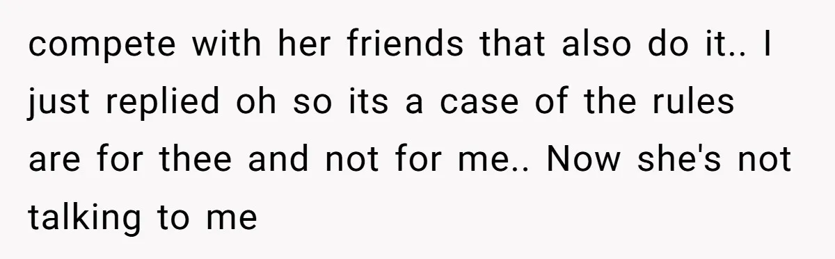 compete with her friends that also do it.. I just replied oh so its a case of the rules are for thee and not for me.. Now she's not talking...