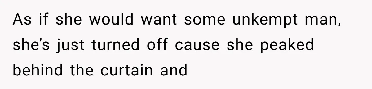 As if she would want some unkempt man, she’s just turned off cause she peaked behind the curtain and
