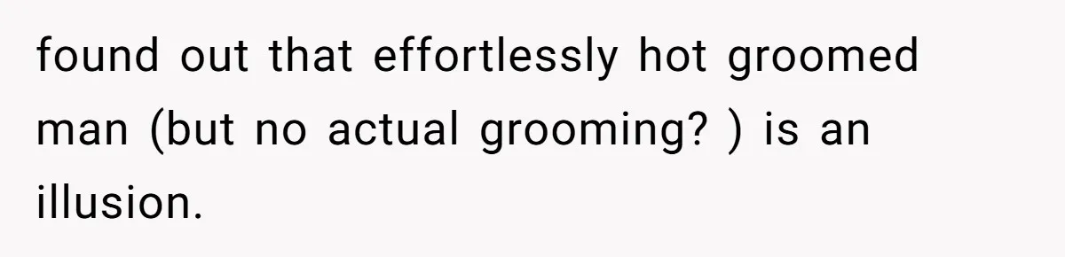 found out that effortlessly hot groomed man (but no actual grooming? ) is an illusion.