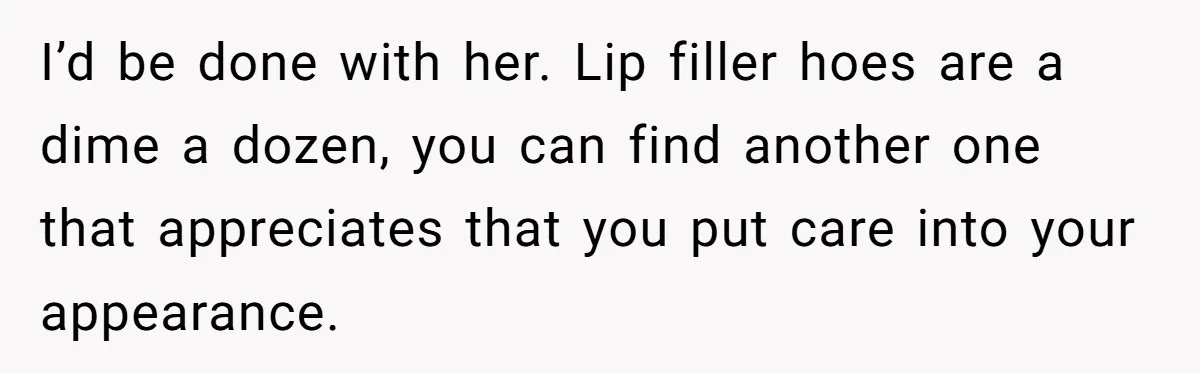 I’d be done with her. Lip filler hoes are a dime a dozen, you can find another one that appreciates that you put care into your appearance.
