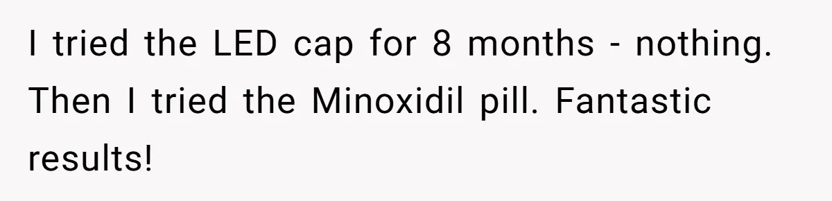 I tried the LED cap for 8 months - nothing. Then I tried the Minoxidil pill. Fantastic results!