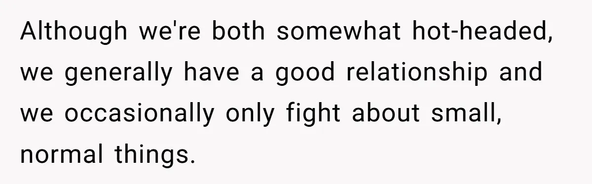 Although we're both somewhat hot-headed, we generally have a good relationship and we occasionally only fight about small, normal things.