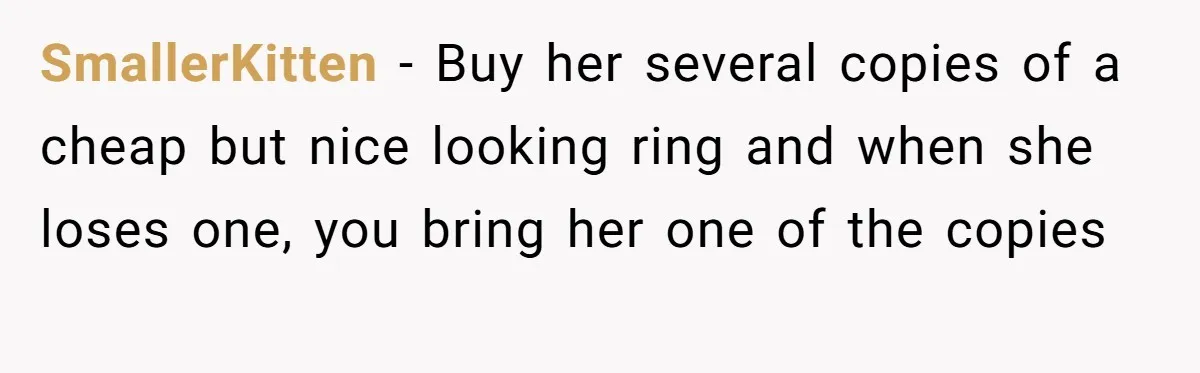 SmallerKitten − Buy her several copies of a cheap but nice looking ring and when she loses one, you bring her one of the copies