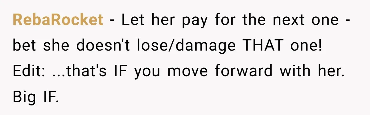 RebaRocket − Let her pay for the next one - bet she doesn't lose/damage THAT one! Edit: ...that's IF you move forward with her. Big IF.