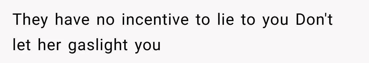 They have no incentive to lie to you Don't let her gaslight you