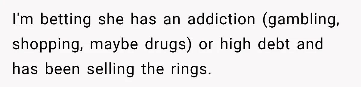 I'm betting she has an addiction (gambling, shopping, maybe drugs) or high debt and has been selling the rings.