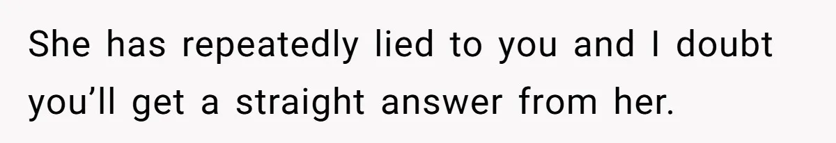She has repeatedly lied to you and I doubt you’ll get a straight answer from her.