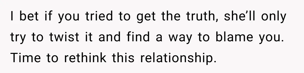 I bet if you tried to get the truth, she’ll only try to twist it and find a way to blame you. Time to rethink this relationship.