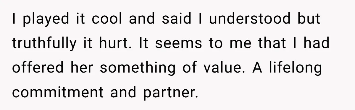 I played it cool and said I understood but truthfully it hurt. It seems to me that I had offered her something of value. A lifelong commitment and partner.