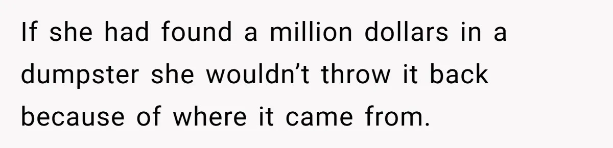 If she had found a million dollars in a dumpster she wouldn’t throw it back because of where it came from.