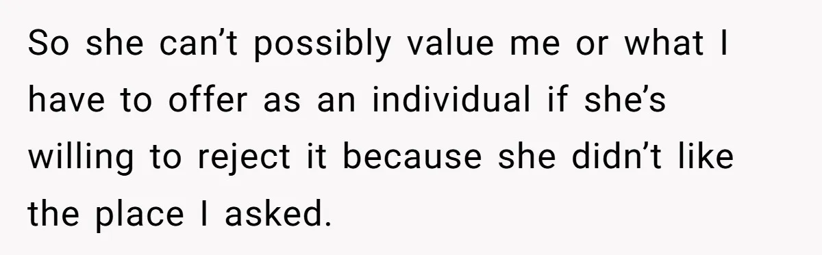 So she can’t possibly value me or what I have to offer as an individual if she’s willing to reject it because she didn’t like the place I asked.