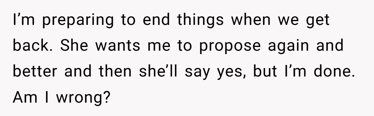 I’m preparing to end things when we get back. She wants me to propose again and better and then she’ll say yes, but I’m done. Am I wrong?