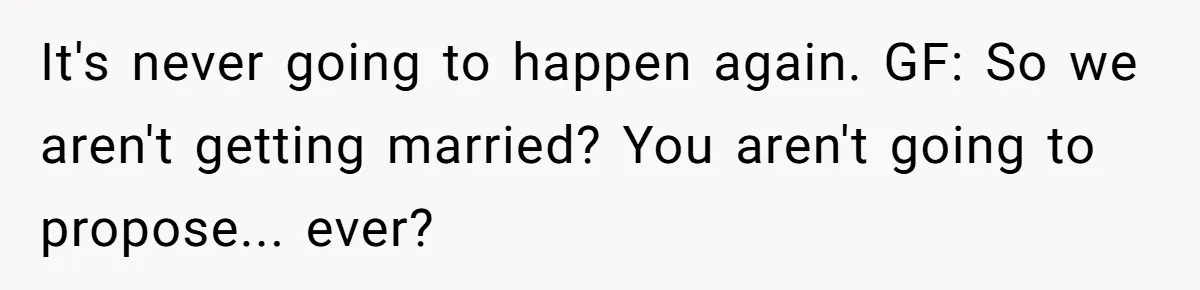 It's never going to happen again. GF: So we aren't getting married? You aren't going to propose... ever?