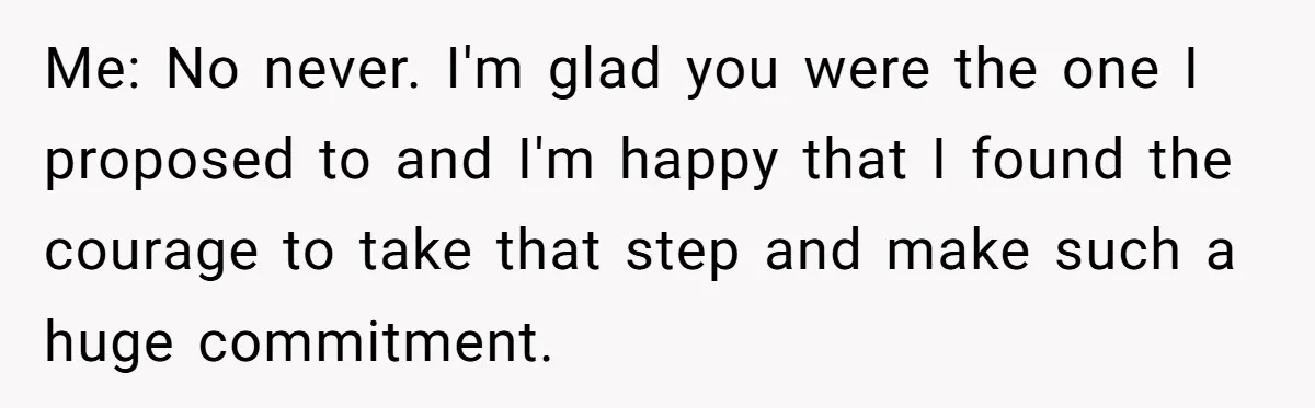Me: No never. I'm glad you were the one I proposed to and I'm happy that I found the courage to take that step and make such a huge commitment.