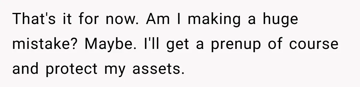 That's it for now. Am I making a huge mistake? Maybe. I'll get a prenup of course and protect my assets.