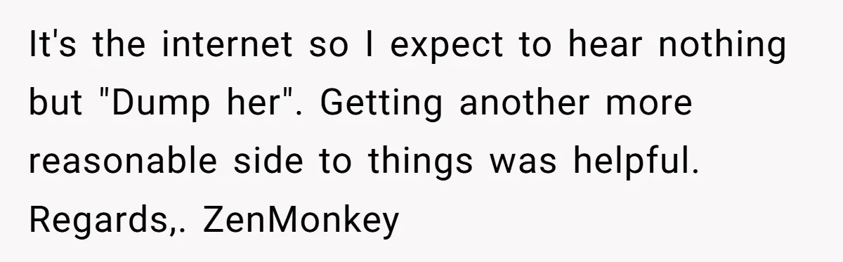 It's the internet so I expect to hear nothing but "Dump her". Getting another more reasonable side to things was helpful. Regards,. ZenMonkey