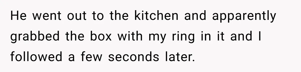 He went out to the kitchen and apparently grabbed the box with my ring in it and I followed a few seconds later.