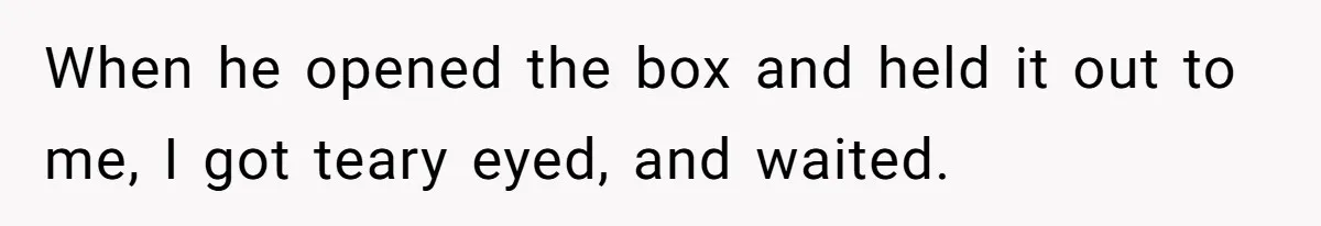 When he opened the box and held it out to me, I got teary eyed, and waited.