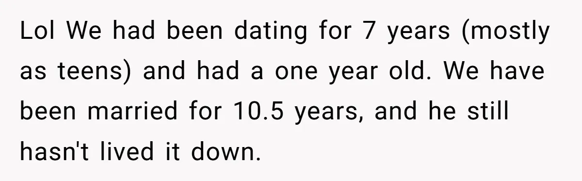 Lol We had been dating for 7 years (mostly as teens) and had a one year old. We have been married for 10.5 years, and he still hasn't lived it...