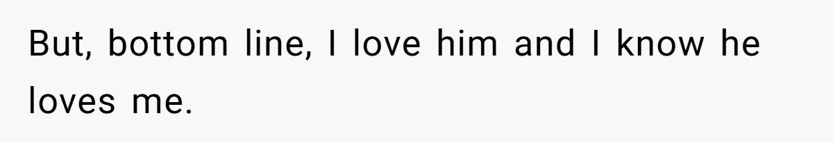 But, bottom line, I love him and I know he loves me.