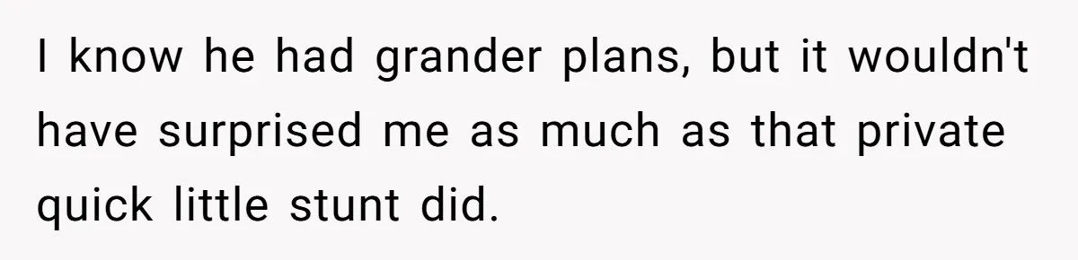 I know he had grander plans, but it wouldn't have surprised me as much as that private quick little stunt did.