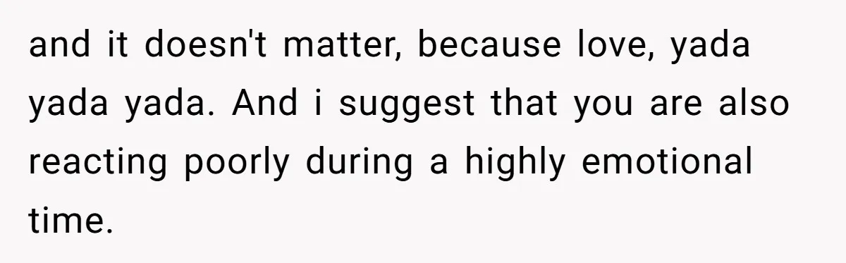 and it doesn't matter, because love, yada yada yada. And i suggest that you are also reacting poorly during a highly emotional time.
