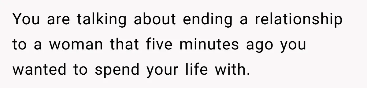 You are talking about ending a relationship to a woman that five minutes ago you wanted to spend your life with.
