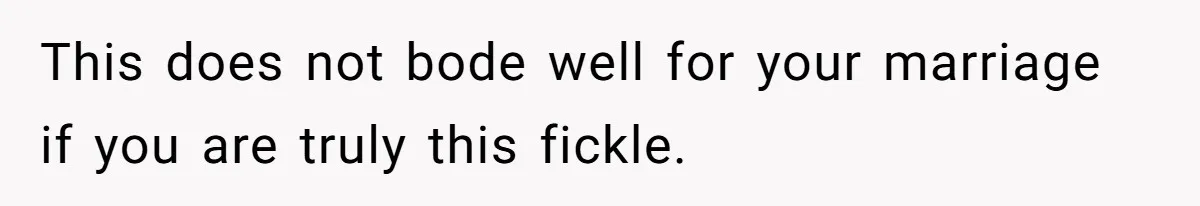 This does not bode well for your marriage if you are truly this fickle.