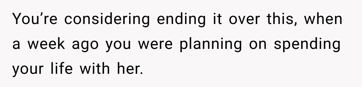 You’re considering ending it over this, when a week ago you were planning on spending your life with her.