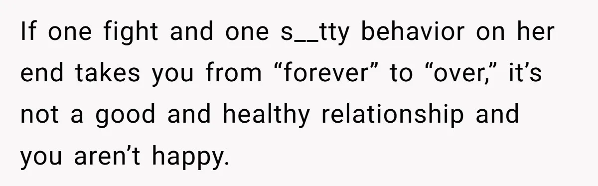 If one fight and one s__tty behavior on her end takes you from “forever” to “over,” it’s not a good and healthy relationship and you aren’t happy.
