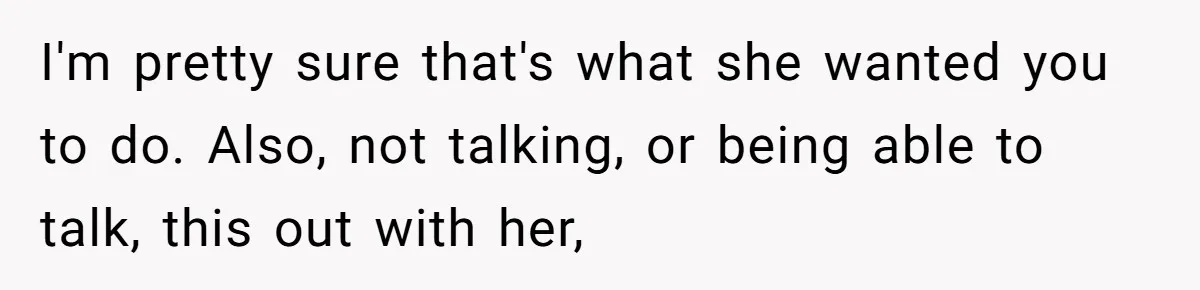 I'm pretty sure that's what she wanted you to do. Also, not talking, or being able to talk, this out with her,