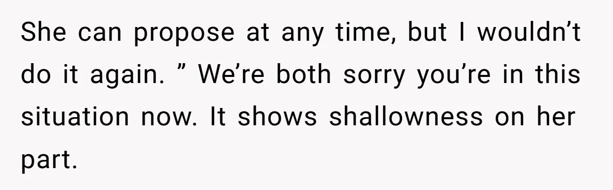 She can propose at any time, but I wouldn’t do it again. ” We’re both sorry you’re in this situation now. It shows shallowness on her part.